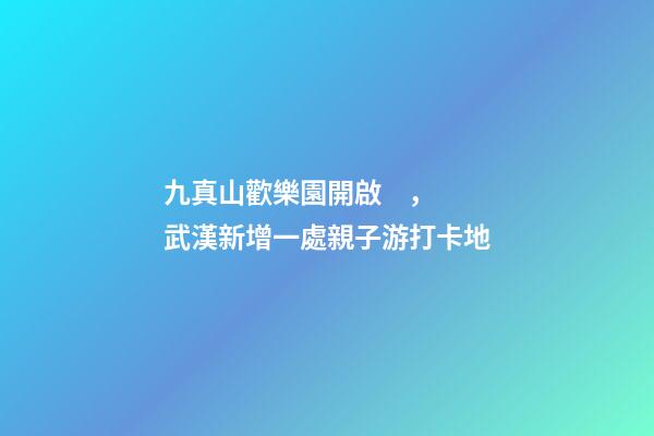 九真山歡樂園開啟，武漢新增一處親子游打卡地